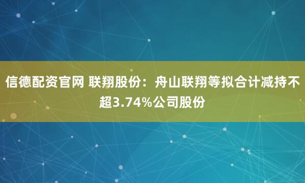 信德配资官网 联翔股份：舟山联翔等拟合计减持不超3.74%公司股份